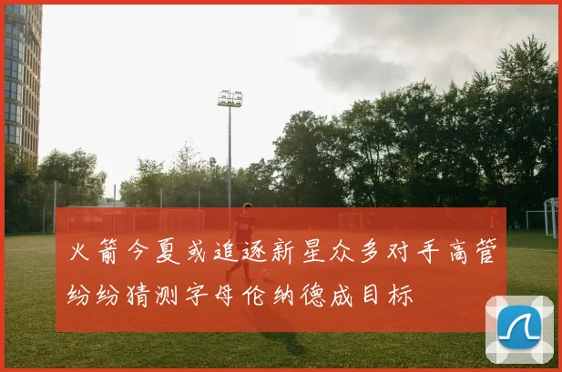 火箭今夏或追逐新星众多对手高管纷纷猜测字母伦纳德成目标