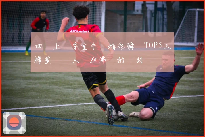 回顧上賽季金牛隊精彩瞬間TOP5入樽重溫讓人熱血沸騰的時刻