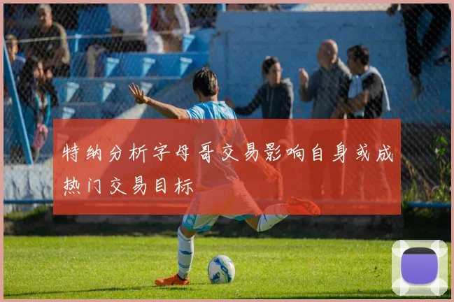 特纳分析字母哥交易影响自身或成热门交易目标