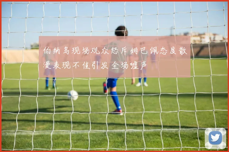 伯纳乌现场观众怒斥姆巴佩态度散漫表现不佳引发全场嘘声