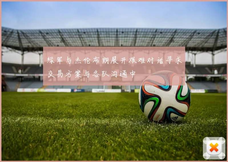绿军与杰伦布朗展开艰难对话寻求交易方案与各队沟通中