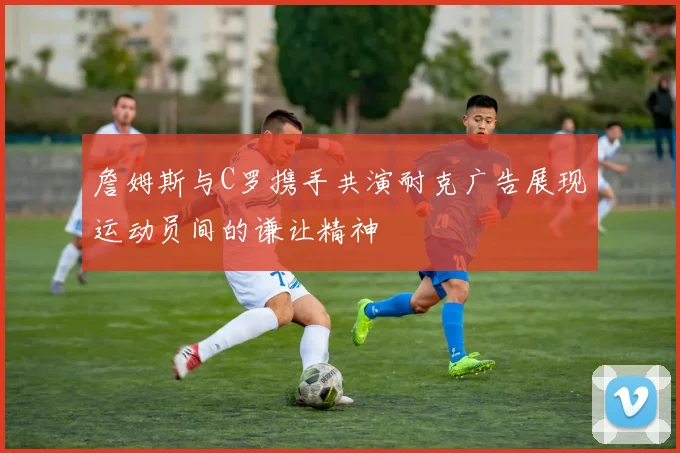 詹姆斯与C罗携手共演耐克广告展现运动员间的谦让精神