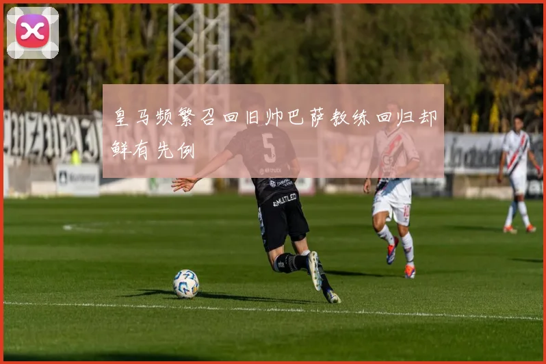 皇马频繁召回旧帅巴萨教练回归却鲜有先例