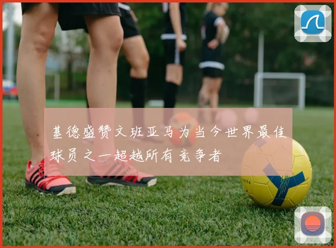 基德盛赞文班亚马为当今世界最佳球员之一超越所有竞争者