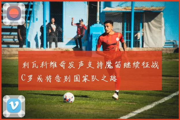 利瓦科维奇发声支持魔笛继续征战C罗或将告别国家队之路