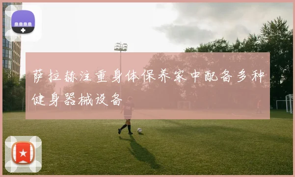 萨拉赫注重身体保养家中配备多种健身器械设备