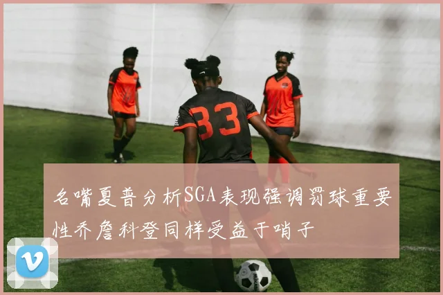 名嘴夏普分析SGA表现强调罚球重要性乔詹科登同样受益于哨子
