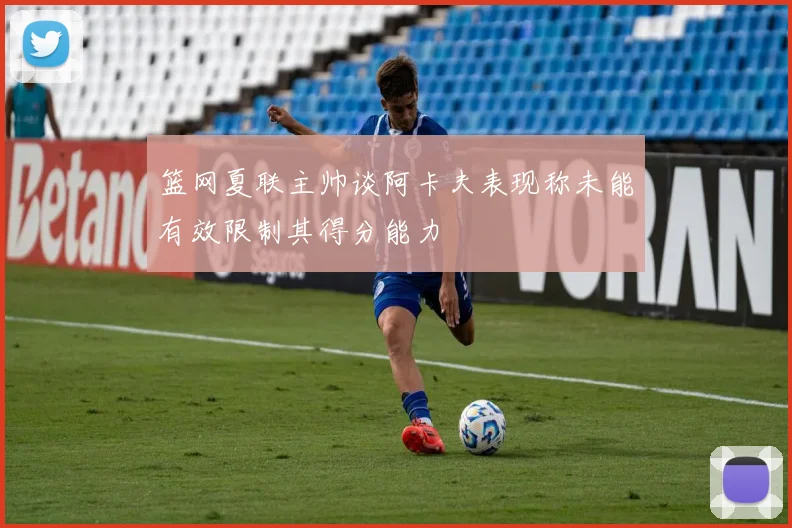 篮网夏联主帅谈阿卡夫表现称未能有效限制其得分能力