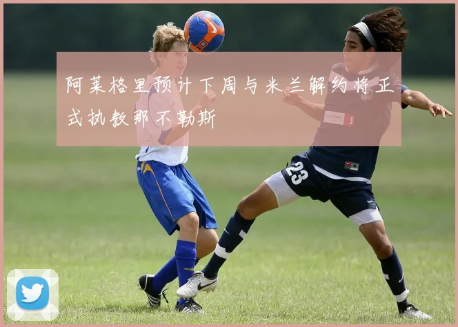 阿莱格里预计下周与米兰解约将正式执教那不勒斯