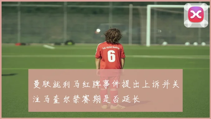 曼联就利马红牌事件提出上诉并关注马奎尔禁赛期是否延长