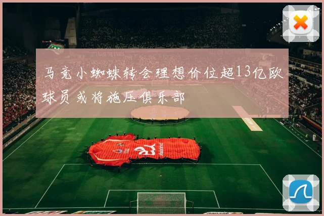 马竞小蜘蛛转会理想价位超13亿欧球员或将施压俱乐部
