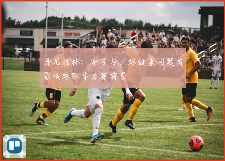 丹尼格林：华子与三球健康问题将影响球队季后赛前景