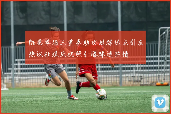 凯恩单场三重奏助攻进球送点引发热议社媒庆祝照引爆球迷热情