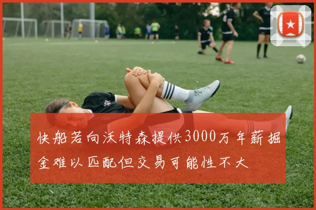 快船若向沃特森提供3000万年薪掘金难以匹配但交易可能性不大