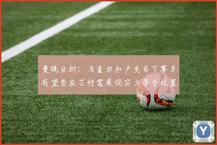 曼晚分析：马奎尔和卢克肖下赛季有望首发芒特需展现实力争夺位置