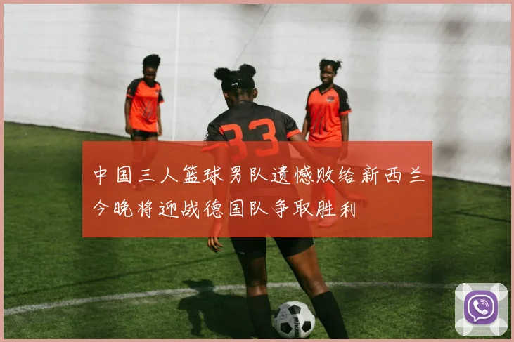 中国三人篮球男队遗憾败给新西兰今晚将迎战德国队争取胜利