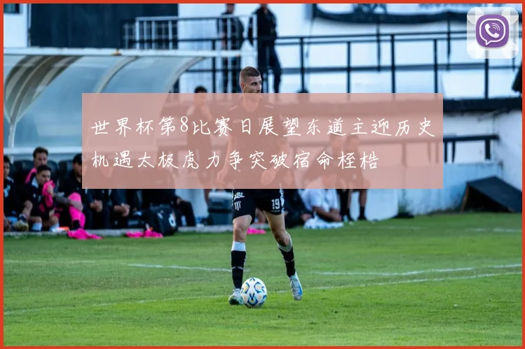 世界杯第8比赛日展望东道主迎历史机遇太极虎力争突破宿命桎梏