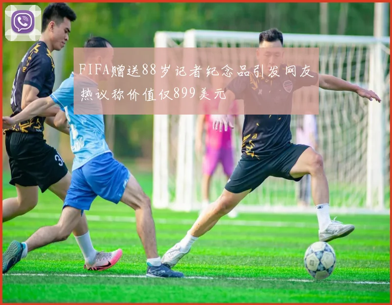 FIFA赠送88岁记者纪念品引发网友热议称价值仅899美元