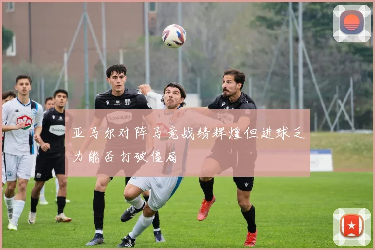 亚马尔对阵马竞战绩辉煌但进球乏力能否打破僵局