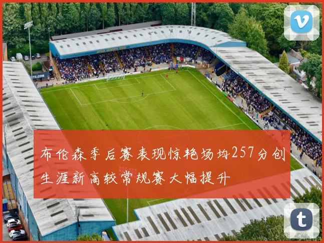 布伦森季后赛表现惊艳场均257分创生涯新高较常规赛大幅提升