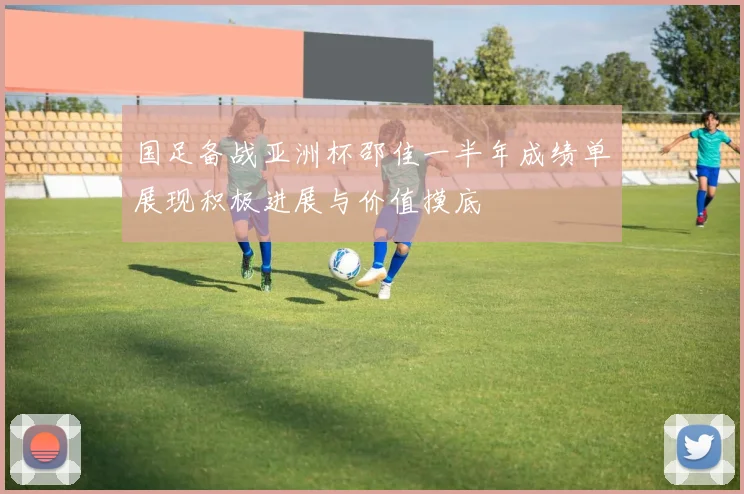 国足备战亚洲杯邵佳一半年成绩单展现积极进展与价值摸底