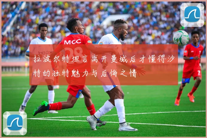 拉波尔特坦言离开曼城后才懂得沙特的独特魅力与后悔之情