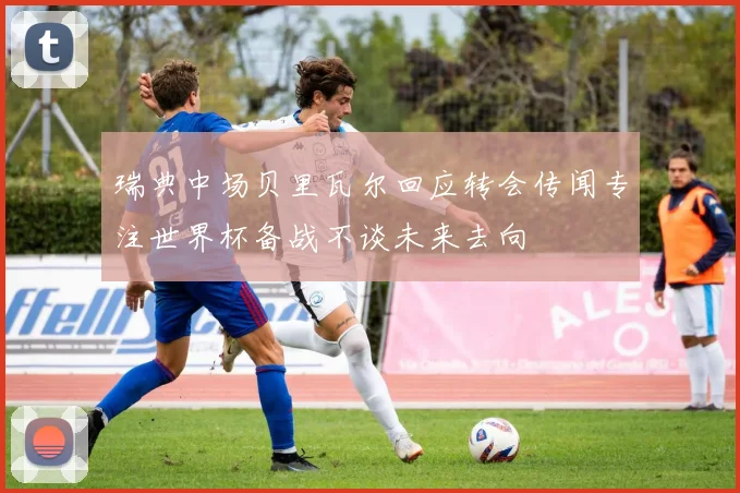 瑞典中场贝里瓦尔回应转会传闻专注世界杯备战不谈未来去向